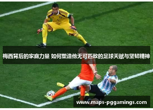 梅西背后的家庭力量 如何塑造他无可匹敌的足球天赋与坚韧精神
