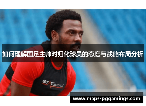 如何理解国足主帅对归化球员的态度与战略布局分析