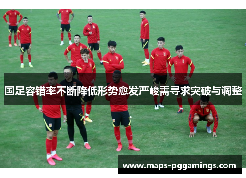 国足容错率不断降低形势愈发严峻需寻求突破与调整