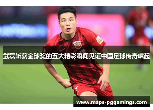 武磊斩获金球奖的五大精彩瞬间见证中国足球传奇崛起