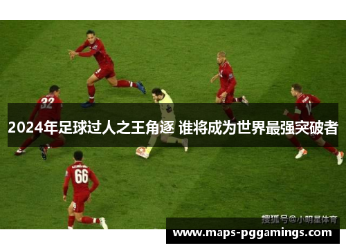 2024年足球过人之王角逐 谁将成为世界最强突破者