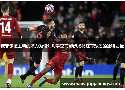 安菲尔德主场的魔力为何让对手望而却步揭秘红军球迷的独特力量