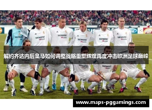 解约齐达内后皇马如何调整战略重塑辉煌再度冲击欧洲足球巅峰