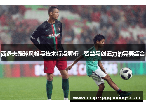 西多夫踢球风格与技术特点解析：智慧与创造力的完美结合