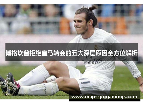 博格坎普拒绝皇马转会的五大深层原因全方位解析 博格坎普拒绝皇马转会的五大深层原因全方位解析