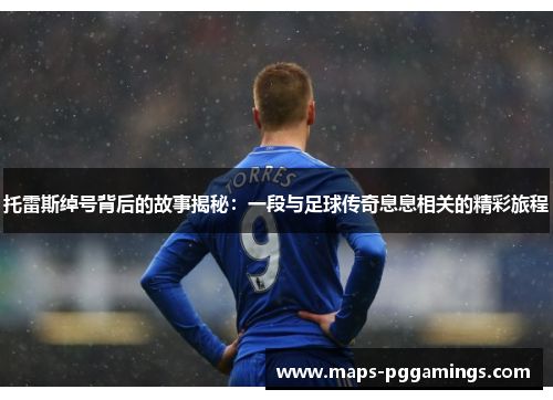 托雷斯绰号背后的故事揭秘:一段与足球传奇息息相关的精彩旅程 托雷斯绰号背后的故事揭秘:一段与足球传奇息息相关的精彩旅程