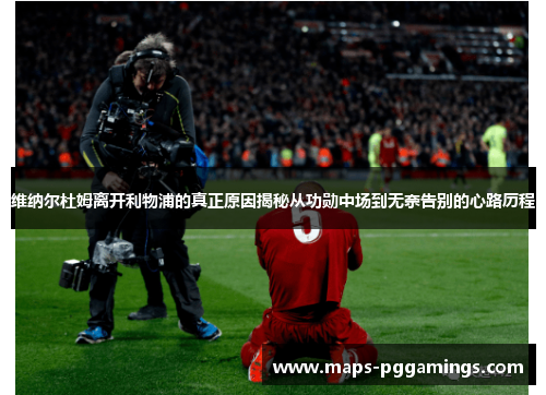 维纳尔杜姆离开利物浦的真正原因揭秘从功勋中场到无奈告别的心路历程 维纳尔杜姆离开利物浦的真正原因揭秘从功勋中场到无奈告别的心路历程