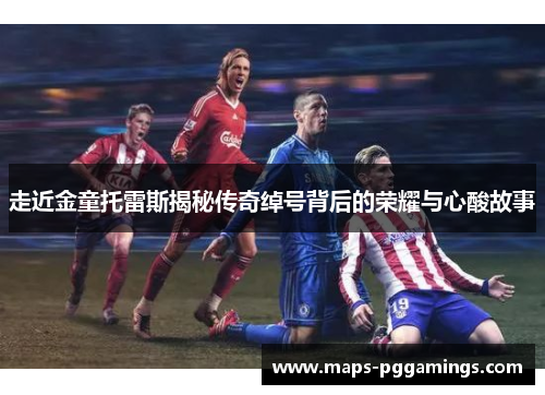 走近金童托雷斯揭秘传奇绰号背后的荣耀与心酸故事