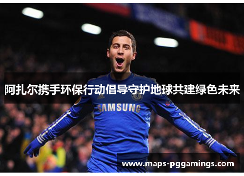 阿扎尔携手环保行动倡导守护地球共建绿色未来 阿扎尔携手环保行动倡导守护地球共建绿色未来
