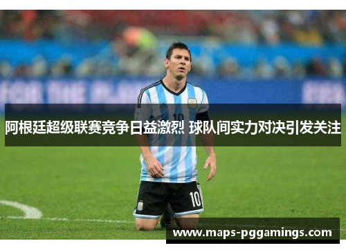 阿根廷超级联赛竞争日益激烈 球队间实力对决引发关注 阿根廷超级联赛竞争日益激烈 球队间实力对决引发关注