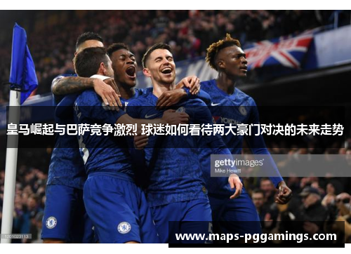 皇马崛起与巴萨竞争激烈 球迷如何看待两大豪门对决的未来走势