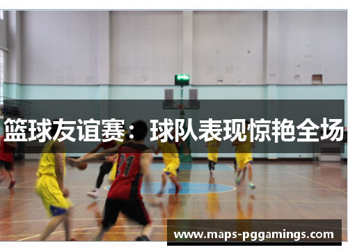 篮球友谊赛:球队表现惊艳全场 篮球友谊赛:球队表现惊艳全场