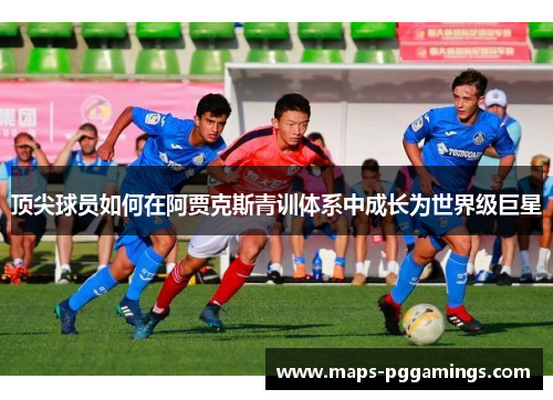 顶尖球员如何在阿贾克斯青训体系中成长为世界级巨星